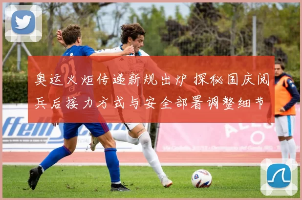 奥运火炬传递新规出炉 探秘国庆阅兵后接力方式与安全部署调整细节