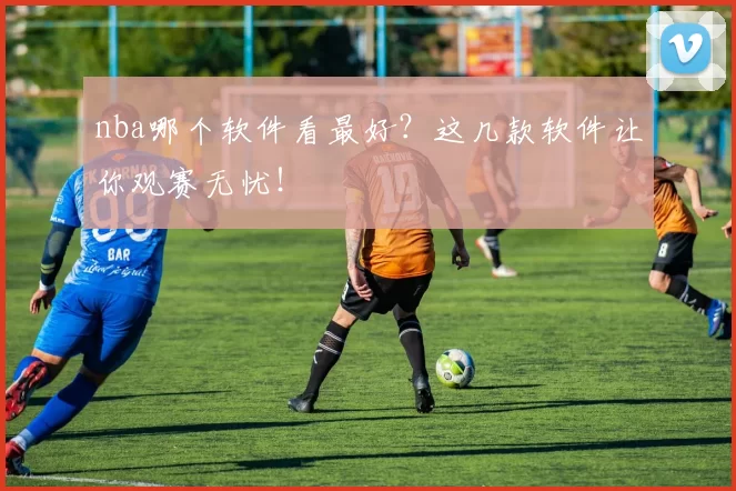 nba哪个软件看最好？这几款软件让你观赛无忧！