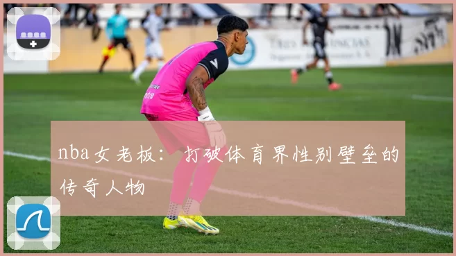 nba女老板：打破体育界性别壁垒的传奇人物