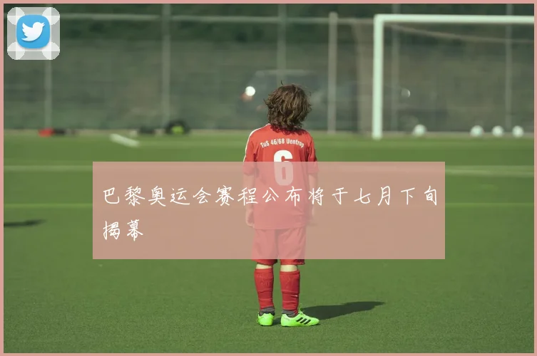 巴黎奥运会赛程公布将于七月下旬揭幕