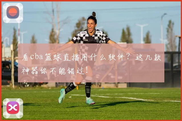 看cba篮球直播用什么软件？这几款神器你不能错过！