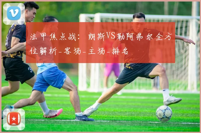 法甲焦点战：朗斯VS勒阿弗尔全方位解析_客场_主场_排名