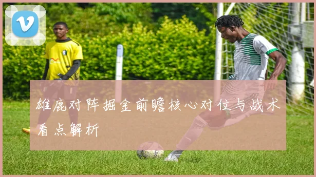 雄鹿对阵掘金前瞻核心对位与战术看点解析