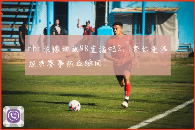 nba录像回放98直播吧2，带你重温经典赛事热血瞬间！