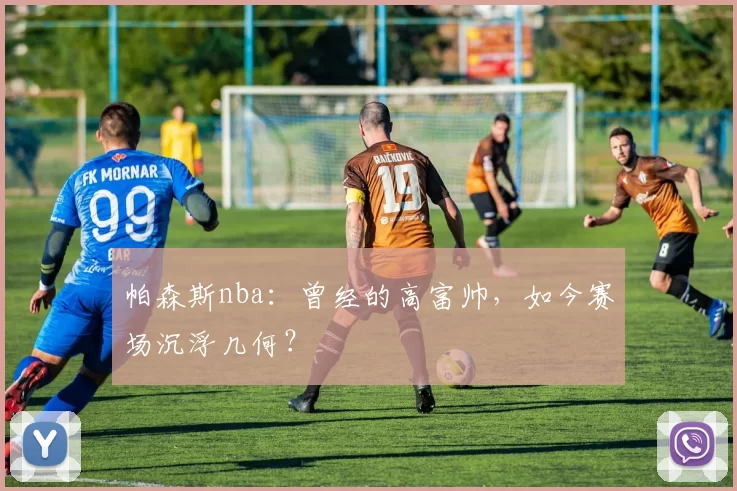 帕森斯nba：曾经的高富帅，如今赛场沉浮几何？