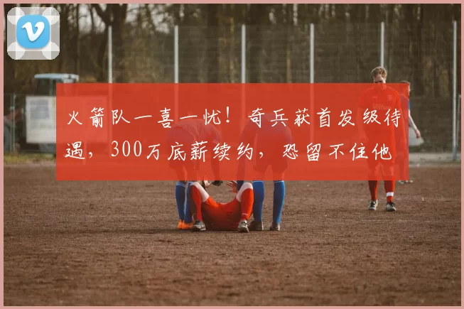 火箭队一喜一忧！奇兵获首发级待遇，300万底薪续约，恐留不住他